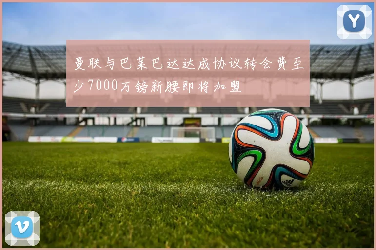 曼联与巴莱巴达达成协议转会费至少7000万镑新腰即将加盟